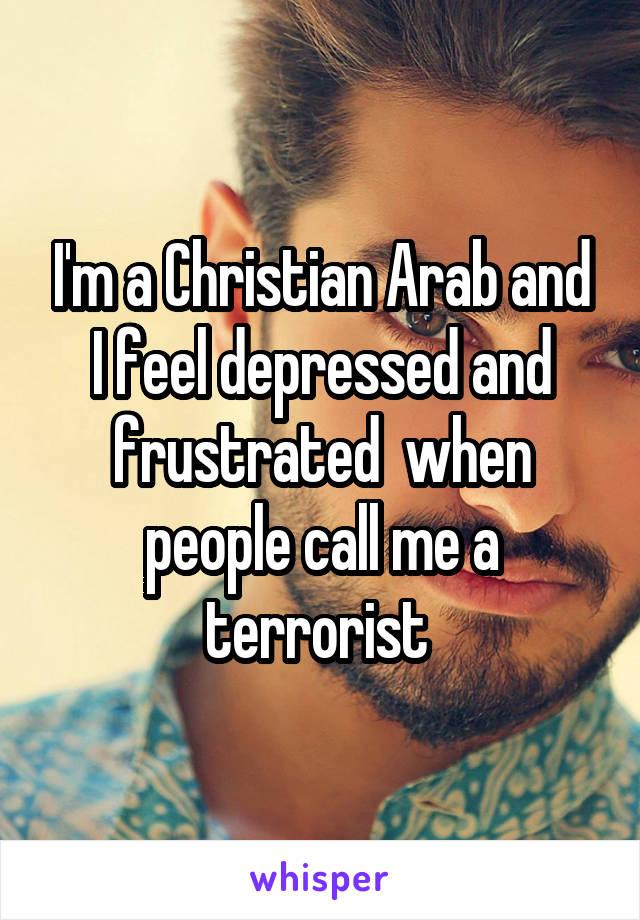 I'm a Christian Arab and I feel depressed and frustrated  when people call me a terrorist 