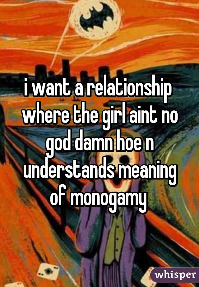 i want a relationship  where the girl aint no god damn hoe n understands meaning of monogamy 