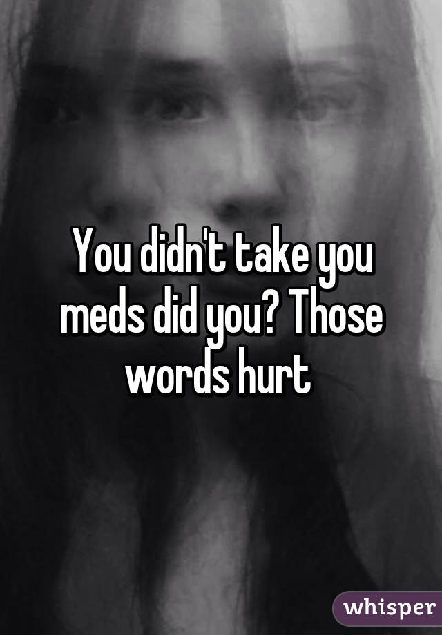 You didn't take you meds did you? Those words hurt 