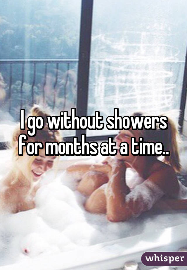 I go without showers for months at a time..