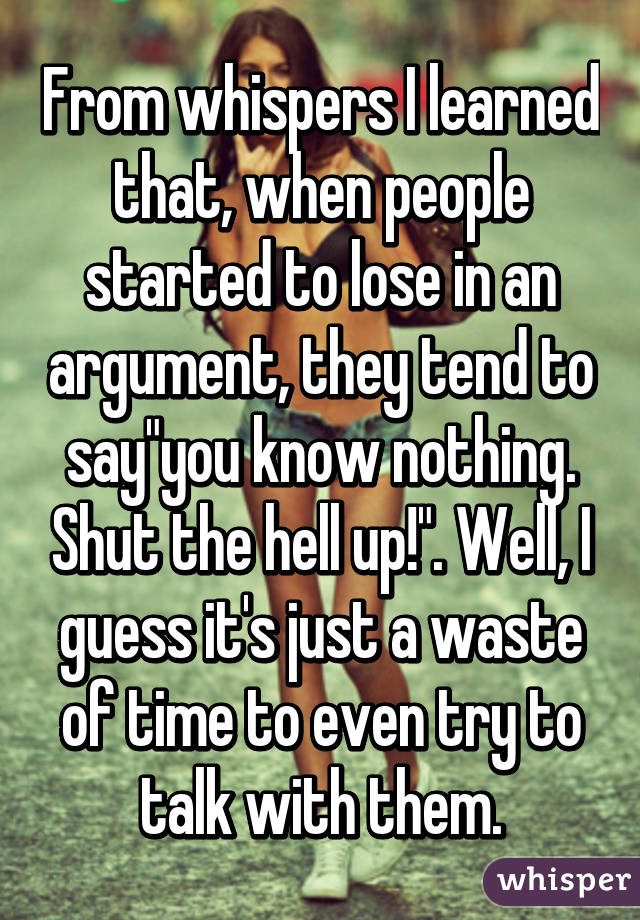 From whispers I learned that, when people started to lose in an argument, they tend to say"you know nothing. Shut the hell up!". Well, I guess it's just a waste of time to even try to talk with them.