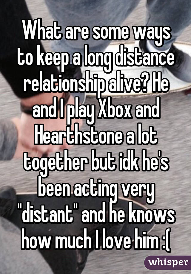 What are some ways to keep a long distance relationship alive? He and I play Xbox and Hearthstone a lot together but idk he's been acting very "distant" and he knows how much I love him :(