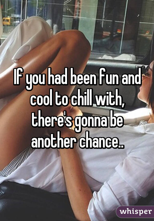 If you had been fun and cool to chill with, there's gonna be another chance..