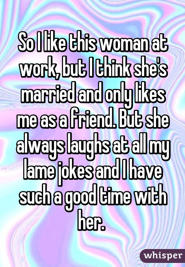 So I like this woman at work, but I think she's married and only likes me as a friend. But she always laughs at all my lame jokes and I have such a good time with her. 