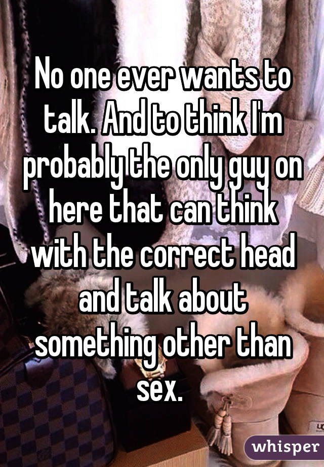 No one ever wants to talk. And to think I'm probably the only guy on here that can think with the correct head and talk about something other than sex. 