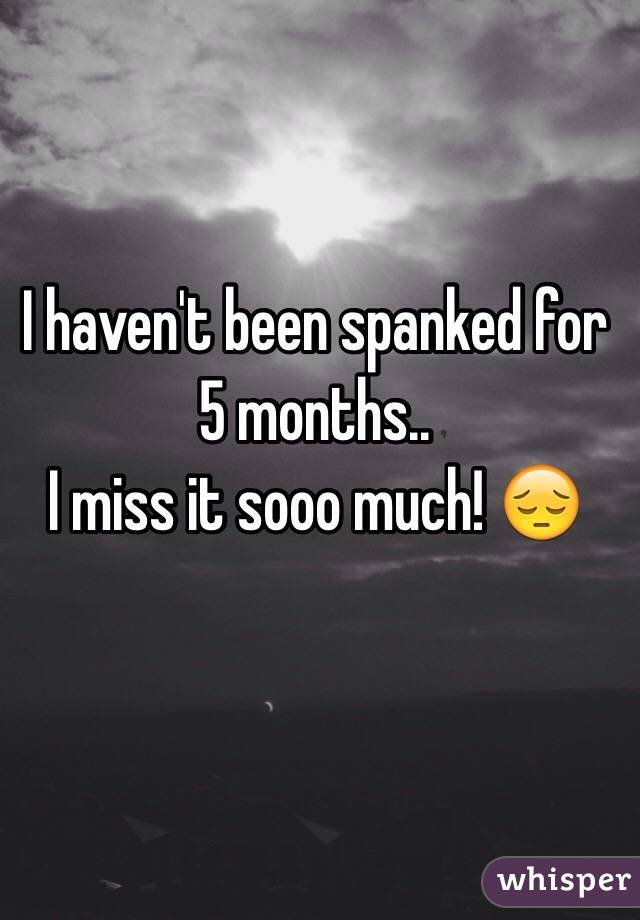 I haven't been spanked for 5 months..
I miss it sooo much! 😔