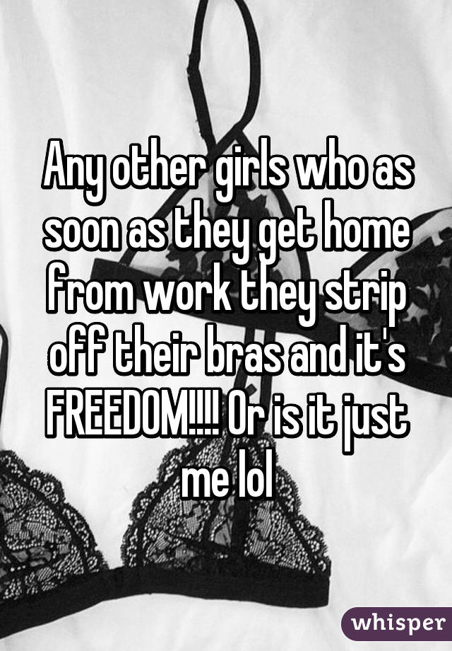 Any other girls who as soon as they get home from work they strip off their bras and it's FREEDOM!!!! Or is it just me lol