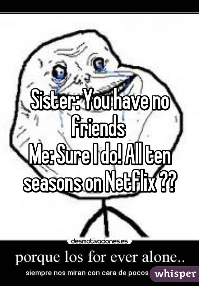 Sister: You have no friends 
Me: Sure I do! All ten seasons on Netflix 😊😭