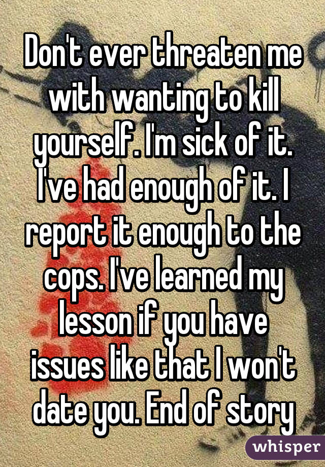 Don't ever threaten me with wanting to kill yourself. I'm sick of it. I've had enough of it. I report it enough to the cops. I've learned my lesson if you have issues like that I won't date you. End of story