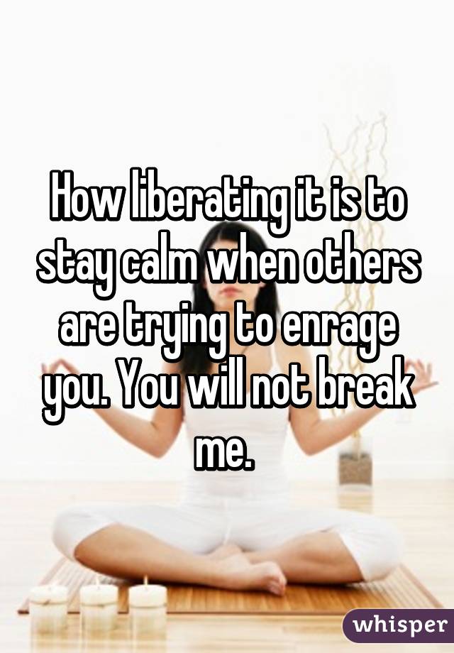 How liberating it is to stay calm when others are trying to enrage you. You will not break me. 