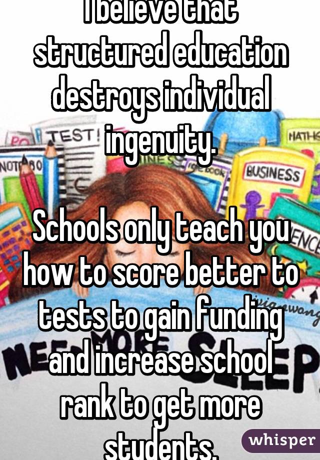 I believe that structured education destroys individual ingenuity.

Schools only teach you how to score better to tests to gain funding and increase school rank to get more students.