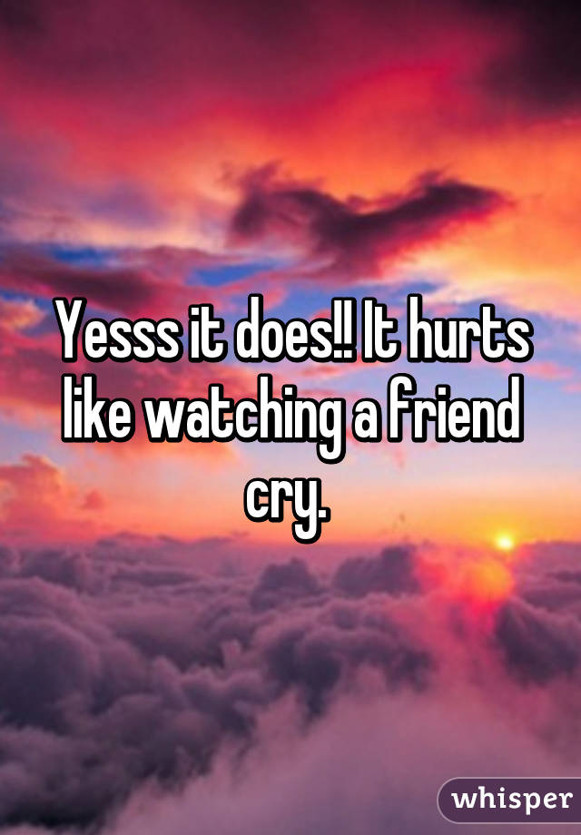 Yesss it does!! It hurts like watching a friend cry. 