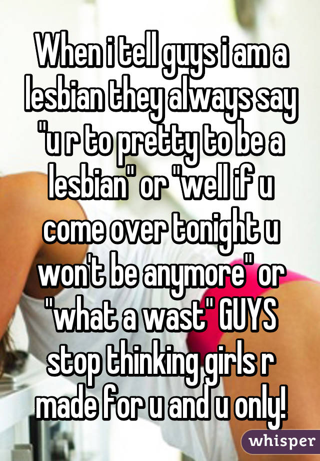 When i tell guys i am a lesbian they always say "u r to pretty to be a lesbian" or "well if u come over tonight u won't be anymore" or "what a wast" GUYS stop thinking girls r made for u and u only!