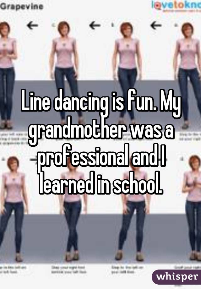 Line dancing is fun. My grandmother was a professional and I learned in school.