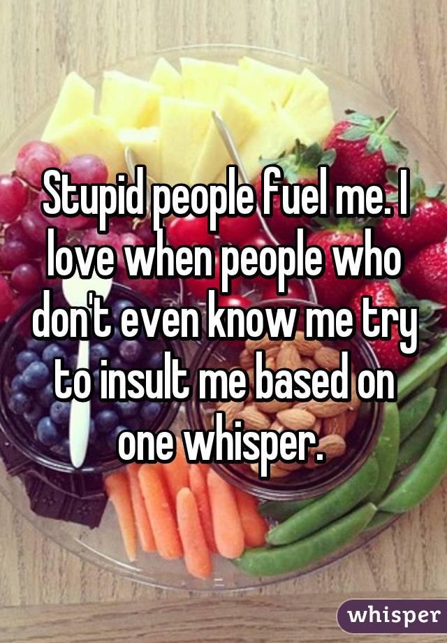 Stupid people fuel me. I love when people who don't even know me try to insult me based on one whisper. 