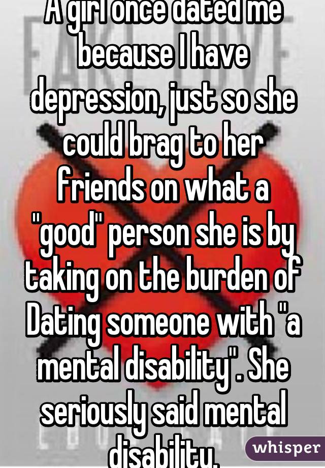 A girl once dated me because I have depression, just so she could brag to her friends on what a "good" person she is by taking on the burden of Dating someone with "a mental disability". She seriously said mental disability.