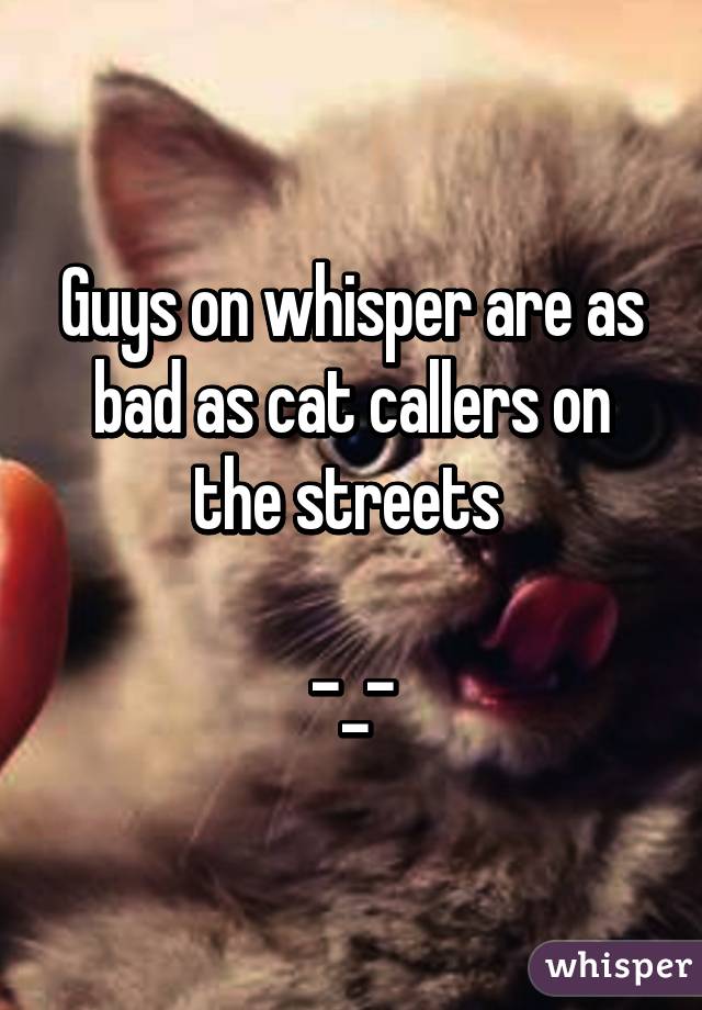 Guys on whisper are as bad as cat callers on the streets 

-_-