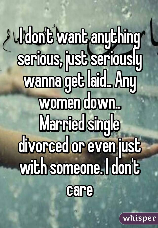 I don't want anything serious, just seriously wanna get laid.. Any women down..
Married single divorced or even just with someone. I don't care