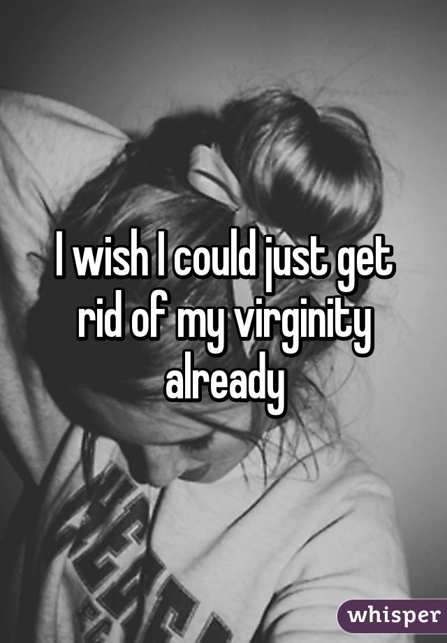 I wish I could just get rid of my virginity already