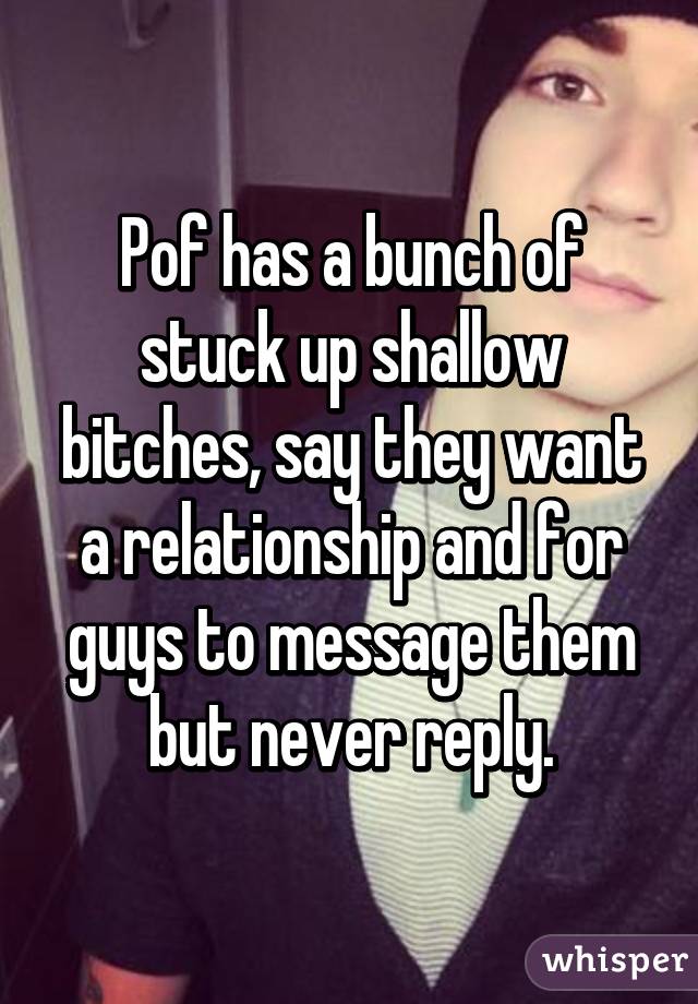 Pof has a bunch of stuck up shallow bitches, say they want a relationship and for guys to message them but never reply.