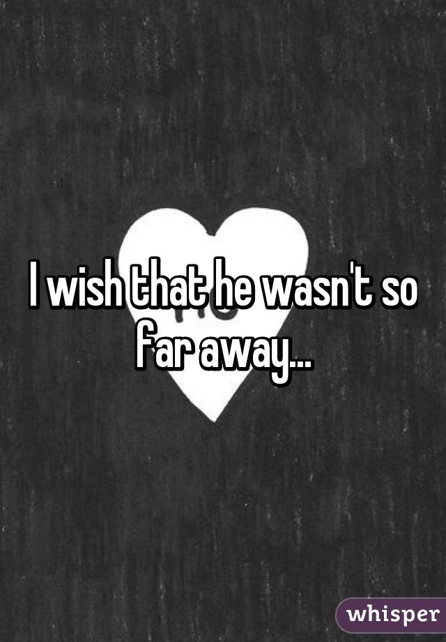 I wish that he wasn't so far away...