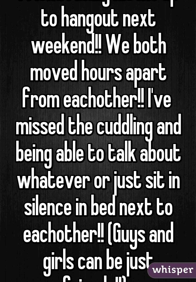 Omg!! My guy best friend finally hit me up to hangout next weekend!! We both moved hours apart from eachother!! I've  missed the cuddling and being able to talk about whatever or just sit in silence in bed next to eachother!! (Guys and girls can be just friends!!)  
