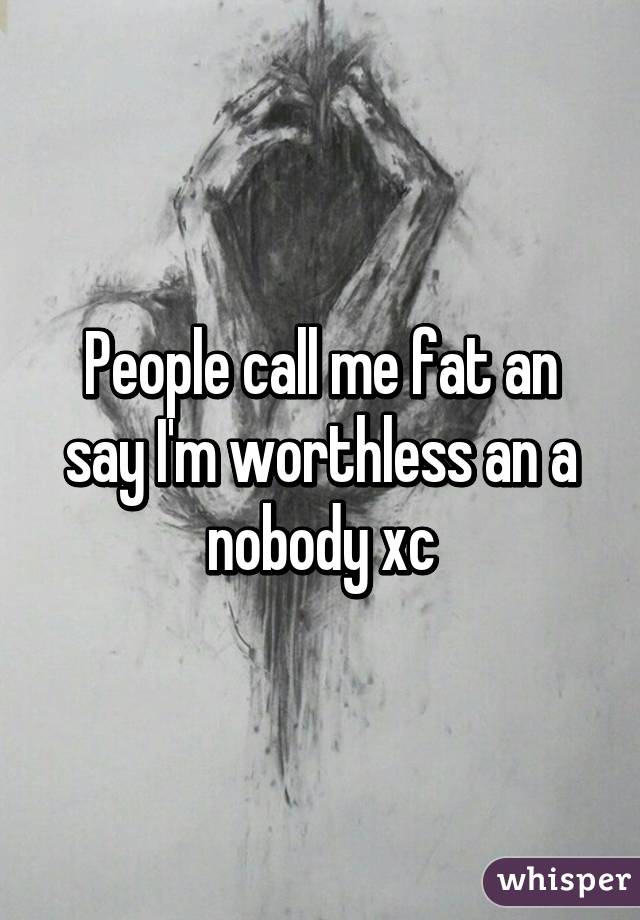 People call me fat an say I'm worthless an a nobody xc