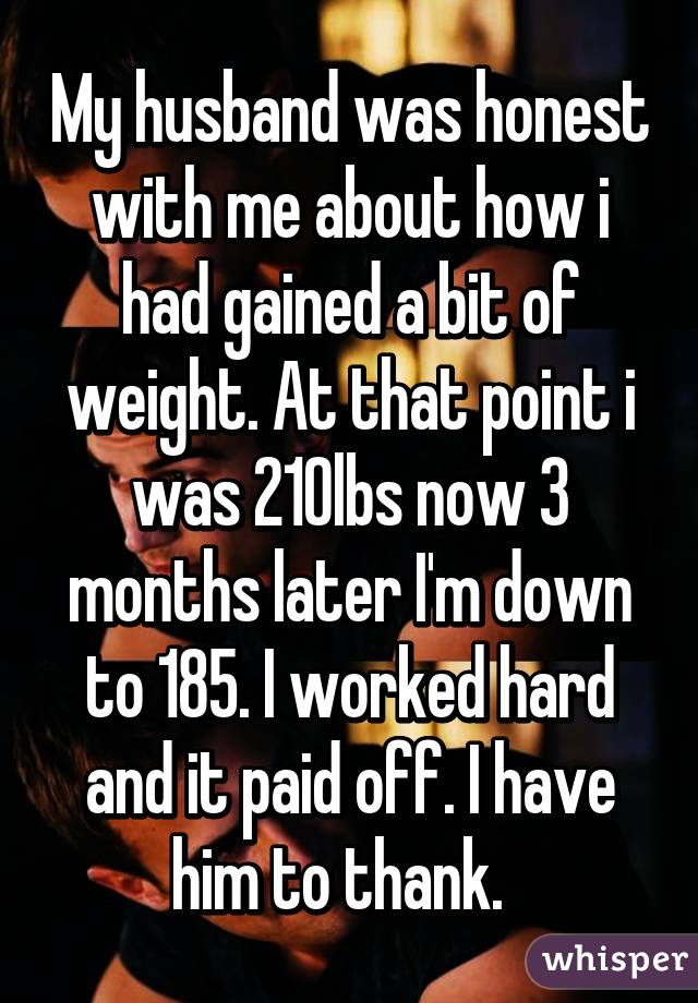 My husband was honest with me about how i had gained a bit of weight. At that point i was 210lbs now 3 months later I'm down to 185. I worked hard and it paid off. I have him to thank.  