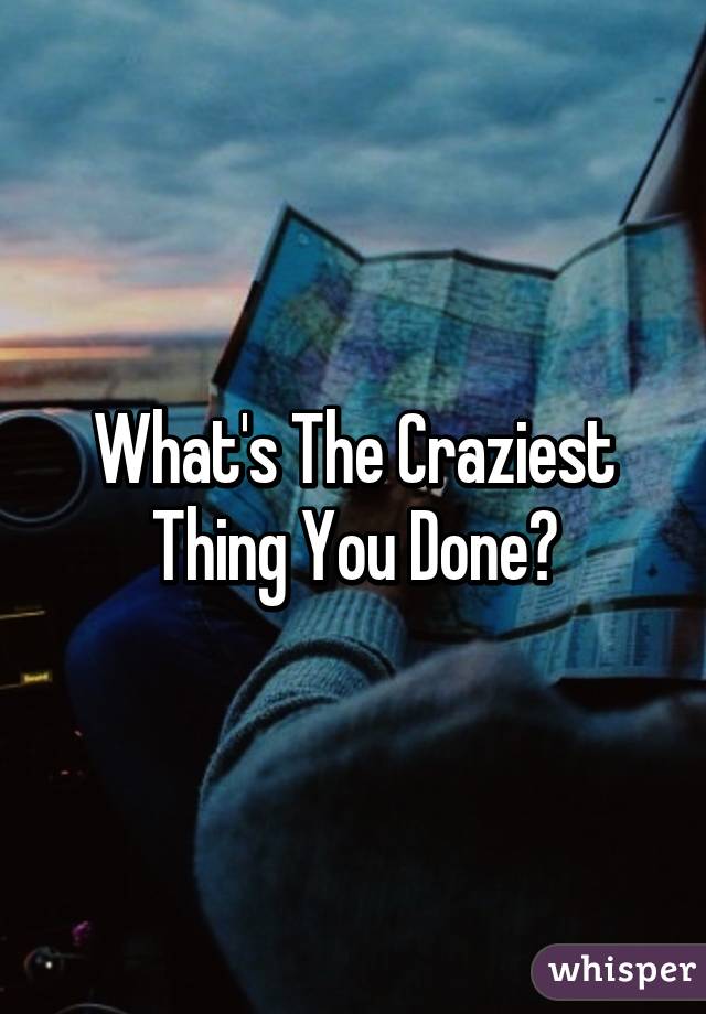 What's The Craziest Thing You Done?
