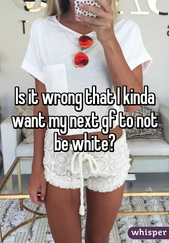 Is it wrong that I kinda want my next gf to not be white?