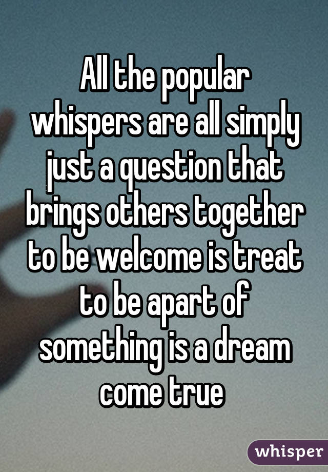 All the popular whispers are all simply just a question that brings others together to be welcome is treat to be apart of something is a dream come true 