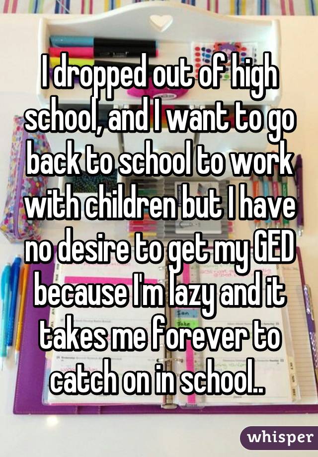 I dropped out of high school, and I want to go back to school to work with children but I have no desire to get my GED because I'm lazy and it takes me forever to catch on in school.. 