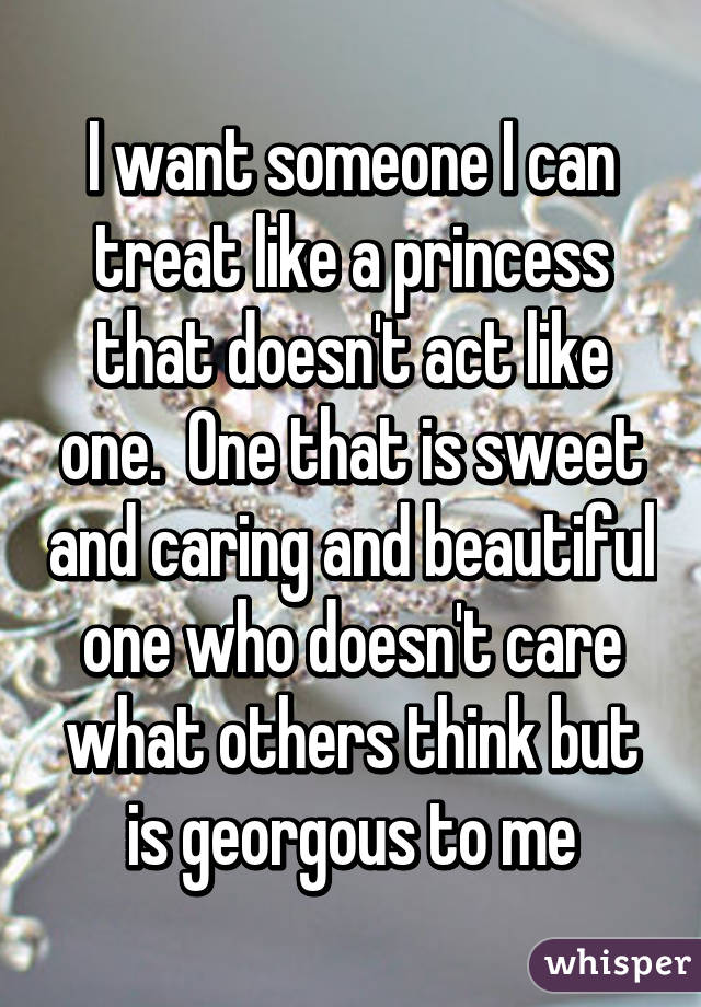 I want someone I can treat like a princess that doesn't act like one.  One that is sweet and caring and beautiful one who doesn't care what others think but is georgous to me