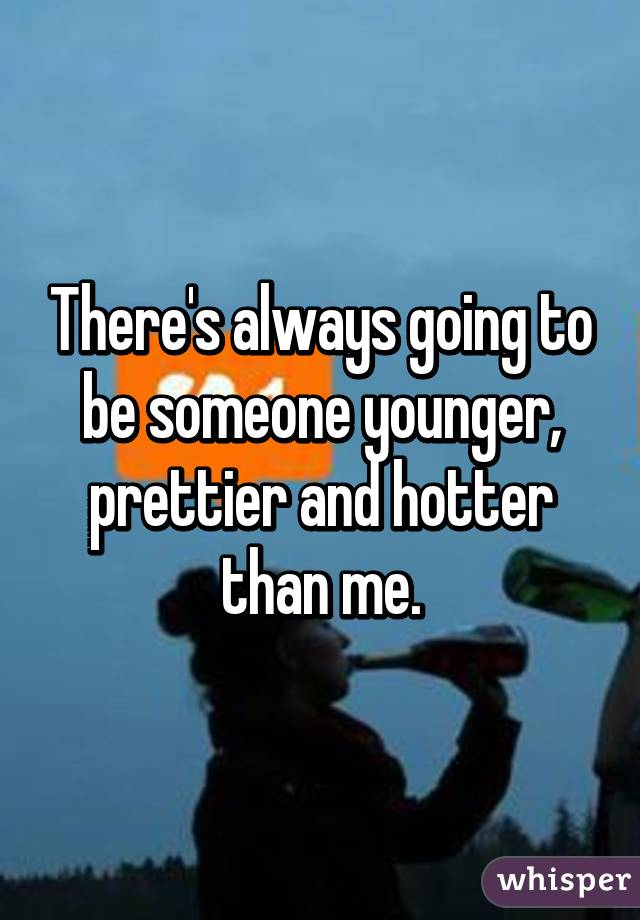 There's always going to be someone younger, prettier and hotter than me.