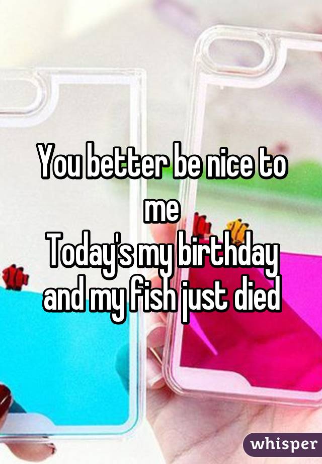 You better be nice to me
Today's my birthday and my fish just died