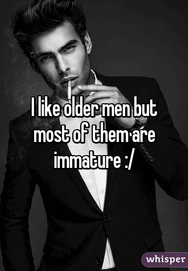 I like older men but most of them are immature :/