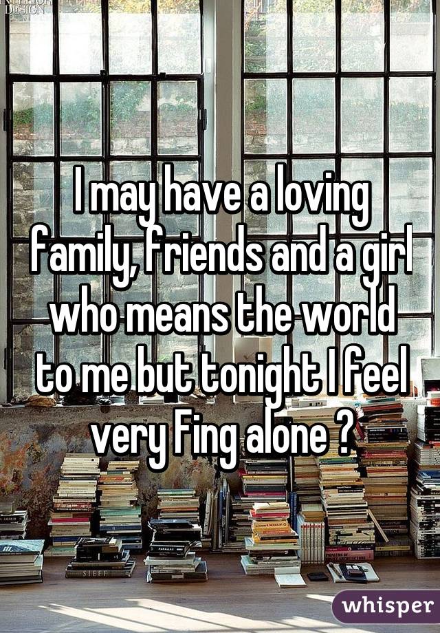 I may have a loving family, friends and a girl who means the world to me but tonight I feel very Fing alone 😕