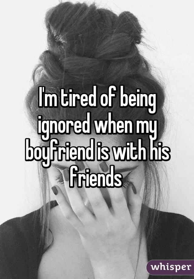 I'm tired of being ignored when my boyfriend is with his friends 