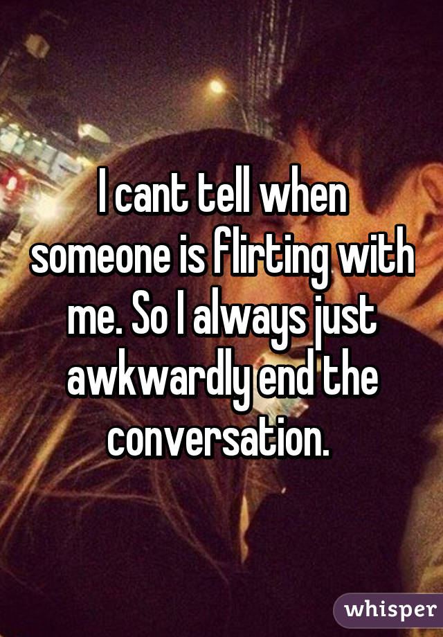 I cant tell when someone is flirting with me. So I always just awkwardly end the conversation. 