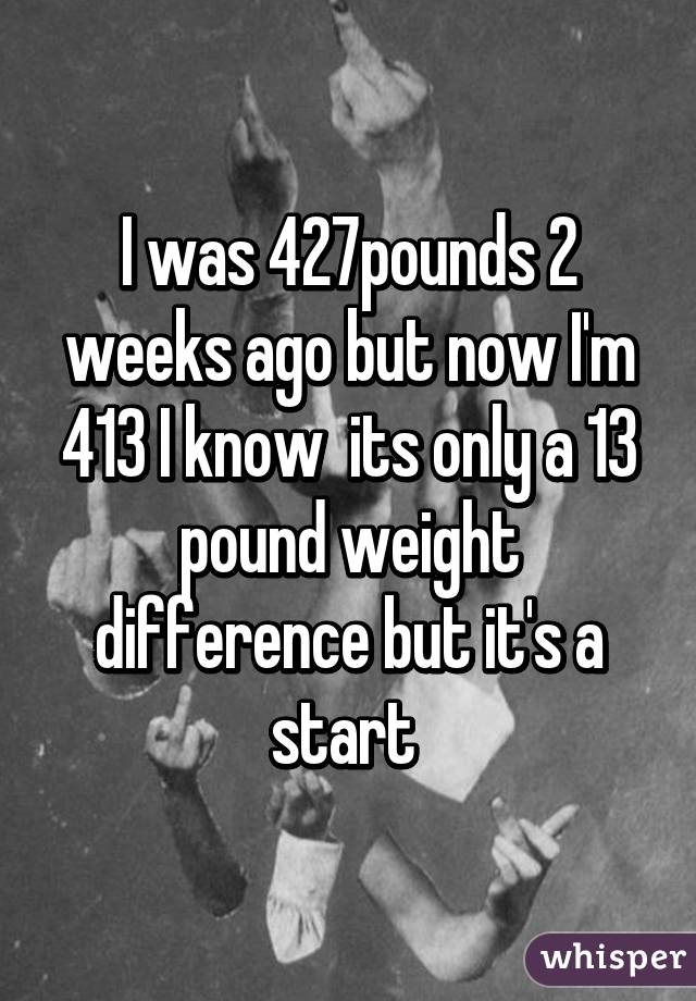 I was 427pounds 2 weeks ago but now I'm 413 I know  its only a 13 pound weight difference but it's a start 