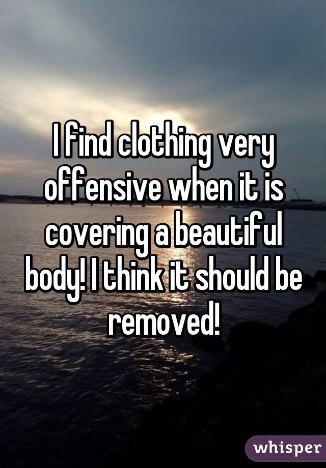 I find clothing very offensive when it is covering a beautiful body! I think it should be removed!