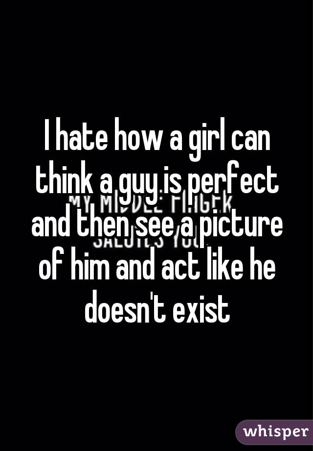 I hate how a girl can think a guy is perfect and then see a picture of him and act like he doesn't exist