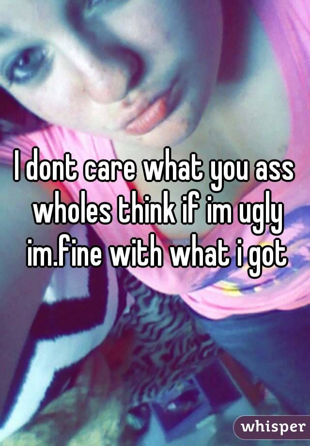 I dont care what you ass wholes think if im ugly im.fine with what i got