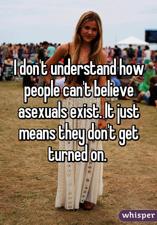 I don't understand how people can't believe asexuals exist. It just means they don't get turned on. 