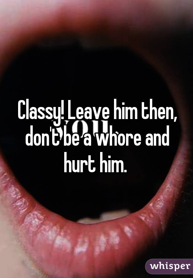 Classy! Leave him then, don't be a whore and hurt him. 