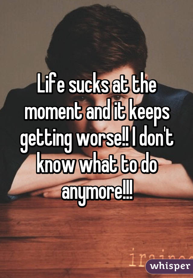 Life sucks at the moment and it keeps getting worse!! I don't know what to do anymore!!!