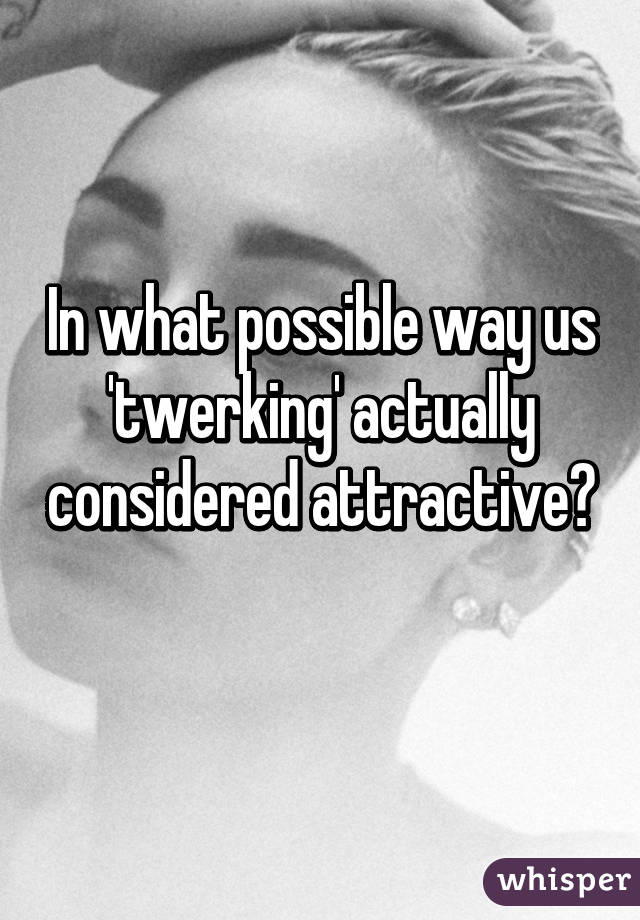 In what possible way us 'twerking' actually considered attractive? 