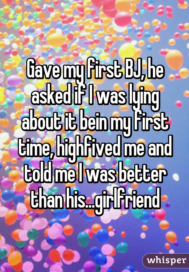 Gave my first BJ, he asked if I was lying about it bein my first time, highfived me and told me I was better than his...girlfriend