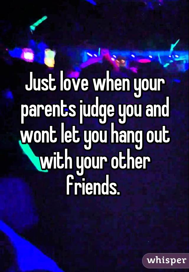 Just love when your parents judge you and wont let you hang out with your other friends. 