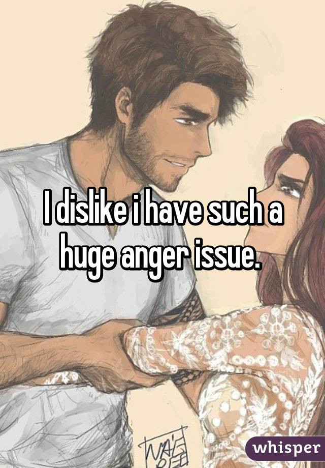 I dislike i have such a huge anger issue. 